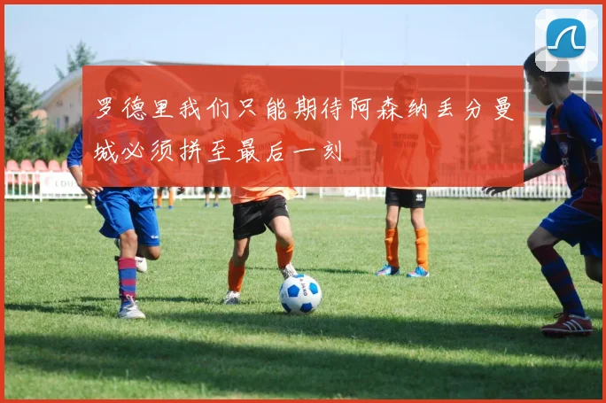 罗德里我们只能期待阿森纳丢分曼城必须拼至最后一刻