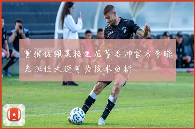 曾辅佐佩莱格里尼等名帅官方李晓光担任大连可为技术分析